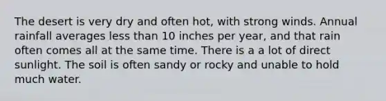 The desert is very dry and often hot, with strong winds. Annual rainfall averages less than 10 inches per year, and that rain often comes all at the same time. There is a a lot of direct sunlight. The soil is often sandy or rocky and unable to hold much water.