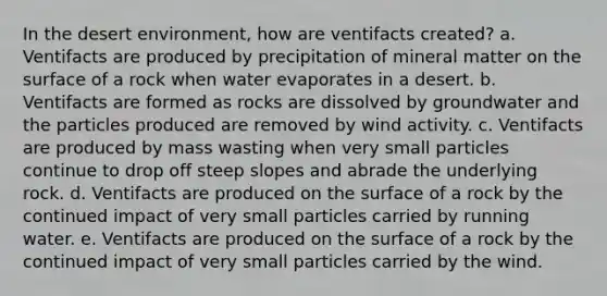 In the desert environment, how are ventifacts created? a. Ventifacts are produced by precipitation of mineral matter on the surface of a rock when water evaporates in a desert. b. Ventifacts are formed as rocks are dissolved by groundwater and the particles produced are removed by wind activity. c. Ventifacts are produced by mass wasting when very small particles continue to drop off steep slopes and abrade the underlying rock. d. Ventifacts are produced on the surface of a rock by the continued impact of very small particles carried by running water. e. Ventifacts are produced on the surface of a rock by the continued impact of very small particles carried by the wind.