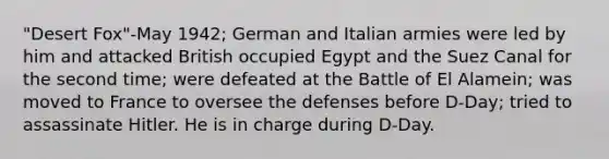 "Desert Fox"-May 1942; German and Italian armies were led by him and attacked British occupied Egypt and the Suez Canal for the second time; were defeated at the Battle of El Alamein; was moved to France to oversee the defenses before D-Day; tried to assassinate Hitler. He is in charge during D-Day.