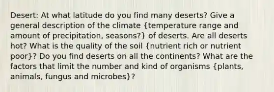 Desert: At what latitude do you find many deserts? Give a general description of the climate (temperature range and amount of precipitation, seasons?) of deserts. Are all deserts hot? What is the quality of the soil (nutrient rich or nutrient poor)? Do you find deserts on all the continents? What are the factors that limit the number and kind of organisms (plants, animals, fungus and microbes)?