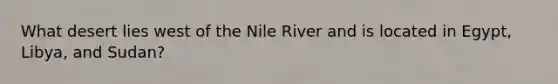 What desert lies west of the Nile River and is located in Egypt, Libya, and Sudan?