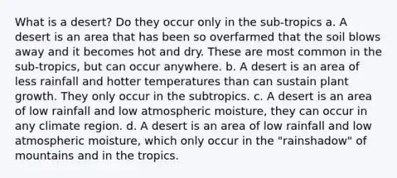 What is a desert? Do they occur only in the sub-tropics a. A desert is an area that has been so overfarmed that the soil blows away and it becomes hot and dry. These are most common in the sub-tropics, but can occur anywhere. b. A desert is an area of less rainfall and hotter temperatures than can sustain plant growth. They only occur in the subtropics. c. A desert is an area of low rainfall and low atmospheric moisture, they can occur in any climate region. d. A desert is an area of low rainfall and low atmospheric moisture, which only occur in the "rainshadow" of mountains and in the tropics.