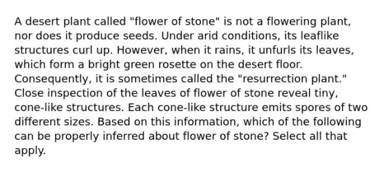 A desert plant called "flower of stone" is not a flowering plant, nor does it produce seeds. Under arid conditions, its leaflike structures curl up. However, when it rains, it unfurls its leaves, which form a bright green rosette on the desert floor. Consequently, it is sometimes called the "resurrection plant." Close inspection of the leaves of flower of stone reveal tiny, cone-like structures. Each cone-like structure emits spores of two different sizes. Based on this information, which of the following can be properly inferred about flower of stone? Select all that apply.