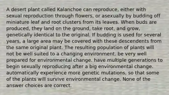 A desert plant called Kalanchoe can reproduce, either with sexual reproduction through flowers, or asexually by budding off miniature leaf and root clusters from its leaves. When buds are produced, they land on the ground, take root, and grow, genetically identical to the original. If budding is used for several years, a large area may be covered with these descendents from the same original plant. The resulting population of plants will not be well suited to a changing environment. be very well prepared for environmental change. have multiple generations to begin sexually reproducing after a big environmental change. automatically experience more genetic mutations, so that some of the plants will survive environmental change. None of the answer choices are correct.