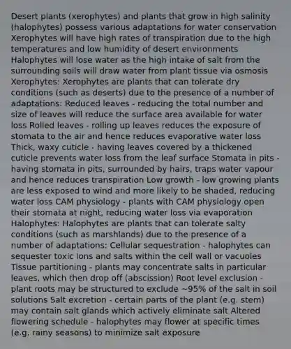 Desert plants (xerophytes) and plants that grow in high salinity (halophytes) possess various adaptations for water conservation Xerophytes will have high rates of transpiration due to the high temperatures and low humidity of desert environments Halophytes will lose water as the high intake of salt from the surrounding soils will draw water from plant tissue via osmosis Xerophytes: Xerophytes are plants that can tolerate dry conditions (such as deserts) due to the presence of a number of adaptations: Reduced leaves - reducing the total number and size of leaves will reduce the surface area available for water loss Rolled leaves - rolling up leaves reduces the exposure of stomata to the air and hence reduces evaporative water loss Thick, waxy cuticle - having leaves covered by a thickened cuticle prevents water loss from the leaf surface Stomata in pits - having stomata in pits, surrounded by hairs, traps water vapour and hence reduces transpiration Low growth - low growing plants are less exposed to wind and more likely to be shaded, reducing water loss CAM physiology - plants with CAM physiology open their stomata at night, reducing water loss via evaporation Halophytes: Halophytes are plants that can tolerate salty conditions (such as marshlands) due to the presence of a number of adaptations: Cellular sequestration - halophytes can sequester toxic ions and salts within the cell wall or vacuoles Tissue partitioning - plants may concentrate salts in particular leaves, which then drop off (abscission) Root level exclusion - plant roots may be structured to exclude ~95% of the salt in soil solutions Salt excretion - certain parts of the plant (e.g. stem) may contain salt glands which actively eliminate salt Altered flowering schedule - halophytes may flower at specific times (e.g. rainy seasons) to minimize salt exposure