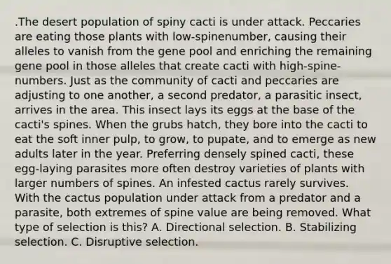 .The desert population of spiny cacti is under attack. Peccaries are eating those plants with low-spinenumber, causing their alleles to vanish from the gene pool and enriching the remaining gene pool in those alleles that create cacti with high-spine-numbers. Just as the community of cacti and peccaries are adjusting to one another, a second predator, a parasitic insect, arrives in the area. This insect lays its eggs at the base of the cacti's spines. When the grubs hatch, they bore into the cacti to eat the soft inner pulp, to grow, to pupate, and to emerge as new adults later in the year. Preferring densely spined cacti, these egg-laying parasites more often destroy varieties of plants with larger numbers of spines. An infested cactus rarely survives. With the cactus population under attack from a predator and a parasite, both extremes of spine value are being removed. What type of selection is this? A. Directional selection. B. Stabilizing selection. C. Disruptive selection.