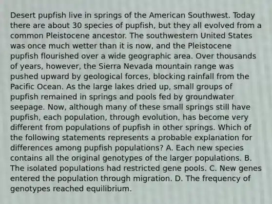 Desert pupfish live in springs of the American Southwest. Today there are about 30 species of pupfish, but they all evolved from a common Pleistocene ancestor. The southwestern United States was once much wetter than it is now, and the Pleistocene pupfish flourished over a wide geographic area. Over thousands of years, however, the Sierra Nevada mountain range was pushed upward by geological forces, blocking rainfall from the Pacific Ocean. As the large lakes dried up, small groups of pupfish remained in springs and pools fed by groundwater seepage. Now, although many of these small springs still have pupfish, each population, through evolution, has become very different from populations of pupfish in other springs. Which of the following statements represents a probable explanation for differences among pupfish populations? A. Each new species contains all the original genotypes of the larger populations. B. The isolated populations had restricted gene pools. C. New genes entered the population through migration. D. The frequency of genotypes reached equilibrium.