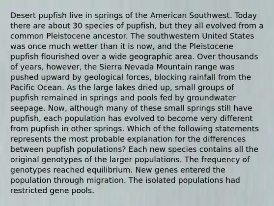 Desert pupfish live in springs of the American Southwest. Today there are about 30 species of pupfish, but they all evolved from a common Pleistocene ancestor. The southwestern United States was once much wetter than it is now, and the Pleistocene pupfish flourished over a wide geographic area. Over thousands of years, however, the Sierra Nevada Mountain range was pushed upward by geological forces, blocking rainfall from the Pacific Ocean. As the large lakes dried up, small groups of pupfish remained in springs and pools fed by groundwater seepage. Now, although many of these small springs still have pupfish, each population has evolved to become very different from pupfish in other springs. Which of the following statements represents the most probable explanation for the differences between pupfish populations? Each new species contains all the original genotypes of the larger populations. The frequency of genotypes reached equilibrium. New genes entered the population through migration. The isolated populations had restricted gene pools.