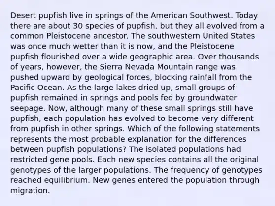 Desert pupfish live in springs of the American Southwest. Today there are about 30 species of pupfish, but they all evolved from a common Pleistocene ancestor. The southwestern United States was once much wetter than it is now, and the Pleistocene pupfish flourished over a wide geographic area. Over thousands of years, however, the Sierra Nevada Mountain range was pushed upward by geological forces, blocking rainfall from the Pacific Ocean. As the large lakes dried up, small groups of pupfish remained in springs and pools fed by groundwater seepage. Now, although many of these small springs still have pupfish, each population has evolved to become very different from pupfish in other springs. Which of the following statements represents the most probable explanation for the differences between pupfish populations? The isolated populations had restricted gene pools. Each new species contains all the original genotypes of the larger populations. The frequency of genotypes reached equilibrium. New genes entered the population through migration.