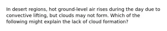 In desert regions, hot ground-level air rises during the day due to convective lifting, but clouds may not form. Which of the following might explain the lack of cloud formation?