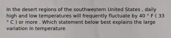 In the desert regions of the southwestern United States , daily high and low temperatures will frequently fluctuate by 40 ° F ( 33 ° C ) or more . Which statement below best explains the large variation in temperature