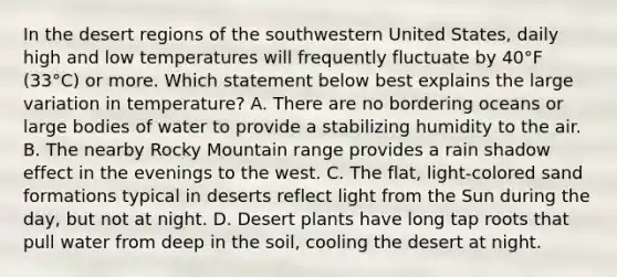 In the desert regions of the southwestern United States, daily high and low temperatures will frequently fluctuate by 40°F (33°C) or more. Which statement below best explains the large variation in temperature? A. There are no bordering oceans or large bodies of water to provide a stabilizing humidity to the air. B. The nearby Rocky Mountain range provides a rain shadow effect in the evenings to the west. C. The flat, light-colored sand formations typical in deserts reflect light from the Sun during the day, but not at night. D. Desert plants have long tap roots that pull water from deep in the soil, cooling the desert at night.