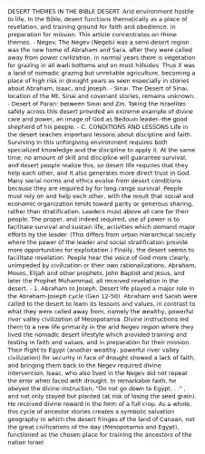 DESERT THEMES IN THE BIBLE DESERT. Arid environment hostile to life. In the Bible, desert functions thematically as a place of revelation, and training ground for faith and obedience, in preparation for mission. This article concentrates on those themes. - Negev. The Negev (Negeb) was a semi-desert region was the new home of Abraham and Sara, after they were called away from power civilization. In normal years there is vegetation for grazing in all wadi bottoms and on most hillsides. Thus it was a land of nomadic grazing but unreliable agriculture, becoming a place of high risk in drought years as seen especially in stories about Abraham, Isaac, and Joseph. - Sinai. The Desert of Sinai, location of the Mt. Sinai and covenant stories, remains unknown. - Desert of Paran: between Sinai and Zin. Taking the Israelites safely across this desert provided an extreme example of divine care and power, an image of God as Bedouin leader--the good shepherd of his people. - C. CONDITIONS AND LESSONS Life in the desert teaches important lessons about discipline and faith. Surviving in this unforgiving environment requires both specialized knowledge and the discipline to apply it. At the same time, no amount of skill and discipline will guarantee survival, and desert people realize this, so desert life requires that they help each other, and it also generates more direct trust in God. Many social norms and ethics evolve from desert conditions because they are required by for long-range survival. People must rely on and help each other, with the result that social and economic organization tends toward parity or generous sharing, rather than stratification. Leaders must above all care for their people. The proper, and indeed required, use of power is to facilitate survival and sustain life, activities which demand major efforts by the leader. (This differs from urban hierarchical society where the power of the leader and social stratification provide more opportunities for exploitation.) Finally, the desert seems to facilitate revelation. People hear the voice of God more clearly, unimpeded by civilization or their own rationalizations. Abraham, Moses, Elijah and other prophets, John Baptist and Jesus, and later the Prophet Muhammad, all received revelation in the desert. - 1. Abraham to Joseph. Desert life played a major role in the Abraham-Joseph cycle (Gen 12-50). Abraham and Sarah were called to the desert to learn its lessons and values, in contrast to what they were called away from, namely the wealthy, powerful river valley civilization of Mesopotamia .Divine instructions led them to a new life primarily in the arid Negev region where they lived the nomadic desert lifestyle which provided training and testing in faith and values, and in preparation for their mission. Their flight to Egypt (another wealthy, powerful river valley civilization) for security in face of drought showed a lack of faith, and bringing them back to the Negev required divine intervention. Isaac, who also lived in the Negev did not repeat the error when faced with drought. In remarkable faith, he obeyed the divine instruction, "Do not go down to Egypt. . ." , and not only stayed but planted (at risk of losing the seed grain). He received divine reward in the form of a full crop. As a whole, this cycle of ancestor stories creates a symbolic salvation geography in which the desert fringes of the land of Canaan, not the great civilizations of the day (Mesopotamia and Egypt), functioned as the chosen place for training the ancestors of the nation Israel