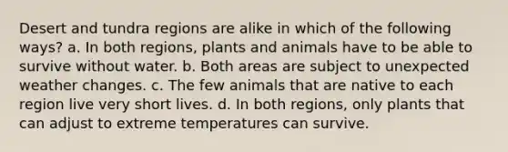 Desert and tundra regions are alike in which of the following ways? a. In both regions, plants and animals have to be able to survive without water. b. Both areas are subject to unexpected weather changes. c. The few animals that are native to each region live very short lives. d. In both regions, only plants that can adjust to extreme temperatures can survive.