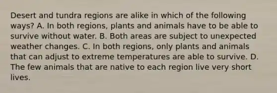 Desert and tundra regions are alike in which of the following ways? A. In both regions, plants and animals have to be able to survive without water. B. Both areas are subject to unexpected weather changes. C. In both regions, only plants and animals that can adjust to extreme temperatures are able to survive. D. The few animals that are native to each region live very short lives.