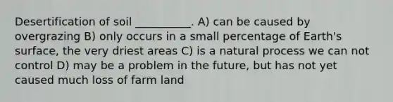 Desertification of soil __________. A) can be caused by overgrazing B) only occurs in a small percentage of Earth's surface, the very driest areas C) is a natural process we can not control D) may be a problem in the future, but has not yet caused much loss of farm land