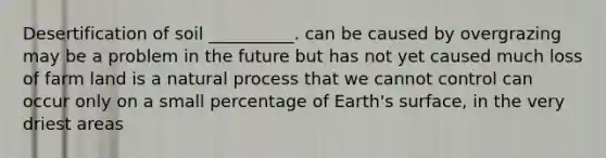 Desertification of soil __________. can be caused by overgrazing may be a problem in the future but has not yet caused much loss of farm land is a natural process that we cannot control can occur only on a small percentage of Earth's surface, in the very driest areas