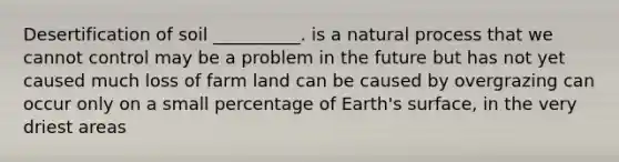 Desertification of soil __________. is a natural process that we cannot control may be a problem in the future but has not yet caused much loss of farm land can be caused by overgrazing can occur only on a small percentage of Earth's surface, in the very driest areas