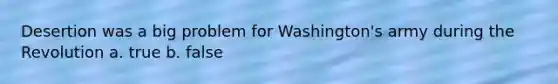 Desertion was a big problem for Washington's army during the Revolution a. true b. false