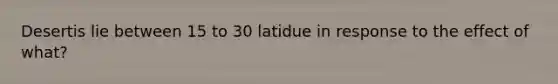 Desertis lie between 15 to 30 latidue in response to the effect of what?