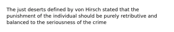 The just deserts defined by von Hirsch stated that the punishment of the individual should be purely retributive and balanced to the seriousness of the crime