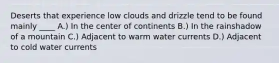 Deserts that experience low clouds and drizzle tend to be found mainly ____ A.) In the center of continents B.) In the rainshadow of a mountain C.) Adjacent to warm water currents D.) Adjacent to cold water currents