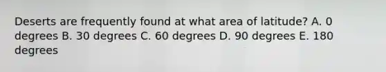 Deserts are frequently found at what area of latitude? A. 0 degrees B. 30 degrees C. 60 degrees D. 90 degrees E. 180 degrees