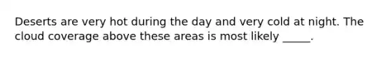 Deserts are very hot during the day and very cold at night. The cloud coverage above these areas is most likely _____.