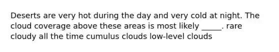 Deserts are very hot during the day and very cold at night. The cloud coverage above these areas is most likely _____. rare cloudy all the time cumulus clouds low-level clouds