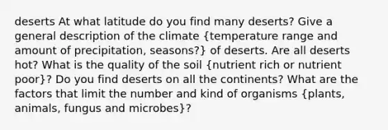 deserts At what latitude do you find many deserts? Give a general description of the climate (temperature range and amount of precipitation, seasons?) of deserts. Are all deserts hot? What is the quality of the soil (nutrient rich or nutrient poor)? Do you find deserts on all the continents? What are the factors that limit the number and kind of organisms (plants, animals, fungus and microbes)?