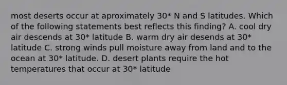 most deserts occur at aproximately 30* N and S latitudes. Which of the following statements best reflects this finding? A. cool dry air descends at 30* latitude B. warm dry air desends at 30* latitude C. strong winds pull moisture away from land and to the ocean at 30* latitude. D. desert plants require the hot temperatures that occur at 30* latitude