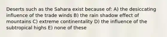 Deserts such as the Sahara exist because of: A) the desiccating influence of the trade winds B) the rain shadow effect of mountains C) extreme continentality D) the influence of the subtropical highs E) none of these