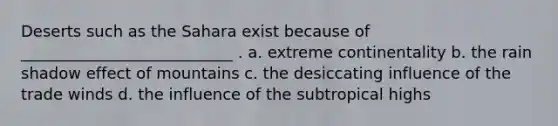 Deserts such as the Sahara exist because of ___________________________ . a. extreme continentality b. the rain shadow effect of mountains c. the desiccating influence of the trade winds d. the influence of the subtropical highs