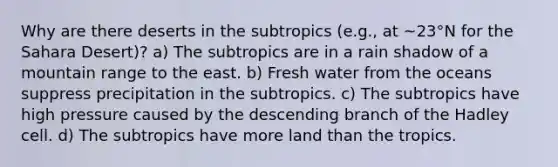 Why are there deserts in the subtropics (e.g., at ~23°N for the Sahara Desert)? a) The subtropics are in a rain shadow of a mountain range to the east. b) Fresh water from the oceans suppress precipitation in the subtropics. c) The subtropics have high pressure caused by the descending branch of the Hadley cell. d) The subtropics have more land than the tropics.