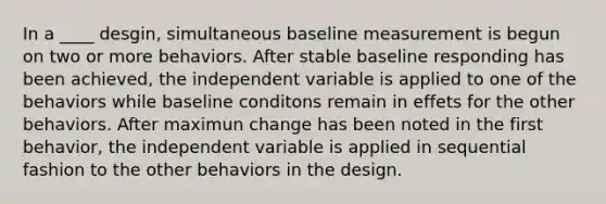 In a ____ desgin, simultaneous baseline measurement is begun on two or more behaviors. After stable baseline responding has been achieved, the independent variable is applied to one of the behaviors while baseline conditons remain in effets for the other behaviors. After maximun change has been noted in the first behavior, the independent variable is applied in sequential fashion to the other behaviors in the design.