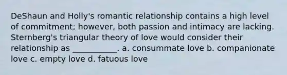 DeShaun and Holly's <a href='https://www.questionai.com/knowledge/kDf6D5ZpyB-romantic-relationship' class='anchor-knowledge'>romantic relationship</a> contains a high level of commitment; however, both passion and intimacy are lacking. Sternberg's triangular theory of love would consider their relationship as ___________. a. consummate love b. companionate love c. empty love d. fatuous love