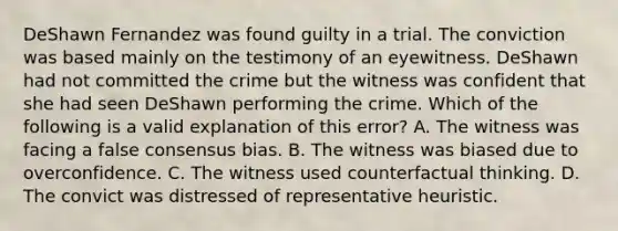 DeShawn Fernandez was found guilty in a trial. The conviction was based mainly on the testimony of an eyewitness. DeShawn had not committed the crime but the witness was confident that she had seen DeShawn performing the crime. Which of the following is a valid explanation of this error? A. The witness was facing a false consensus bias. B. The witness was biased due to overconfidence. C. The witness used counterfactual thinking. D. The convict was distressed of representative heuristic.