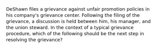 DeShawn files a grievance against unfair promotion policies in his company's grievance center. Following the filing of the grievance, a discussion is held between him, his manager, and the union steward. In the context of a typical grievance procedure, which of the following should be the next step in resolving the grievance?