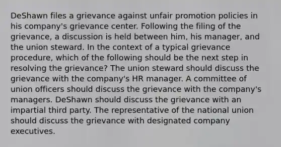 DeShawn files a grievance against unfair promotion policies in his company's grievance center. Following the filing of the grievance, a discussion is held between him, his manager, and the union steward. In the context of a typical grievance procedure, which of the following should be the next step in resolving the grievance? The union steward should discuss the grievance with the company's HR manager. A committee of union officers should discuss the grievance with the company's managers. DeShawn should discuss the grievance with an impartial third party. The representative of the national union should discuss the grievance with designated company executives.