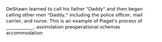 DeShawn learned to call his father "Daddy" and then began calling other men "Daddy," including the police officer, mail carrier, and nurse. This is an example of Piaget's process of ____________. assimilation preoperational schemas accommodation