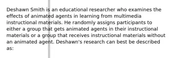 Deshawn Smith is an educational researcher who examines the effects of animated agents in learning from multimedia instructional materials. He randomly assigns participants to either a group that gets animated agents in their instructional materials or a group that receives instructional materials without an animated agent. Deshawn's research can best be described as: