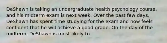 DeShawn is taking an undergraduate health psychology course, and his midterm exam is next week. Over the past few days, DeShawn has spent time studying for the exam and now feels confident that he will achieve a good grade. On the day of the midterm, DeShawn is most likely to