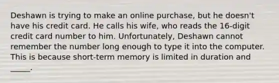 Deshawn is trying to make an online purchase, but he doesn't have his credit card. He calls his wife, who reads the 16-digit credit card number to him. Unfortunately, Deshawn cannot remember the number long enough to type it into the computer. This is because short-term memory is limited in duration and _____.