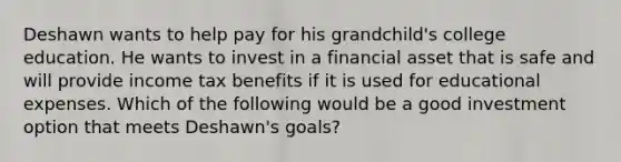 Deshawn wants to help pay for his​ grandchild's college education. He wants to invest in a financial asset that is safe and will provide income tax benefits if it is used for educational expenses. Which of the following would be a good investment option that meets​ Deshawn's goals?