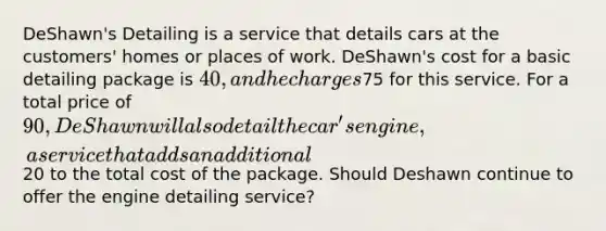 DeShawn's Detailing is a service that details cars at the customers' homes or places of work. DeShawn's cost for a basic detailing package is 40, and he charges75 for this service. For a total price of 90, DeShawn will also detail the car's engine, a service that adds an additional20 to the total cost of the package. Should Deshawn continue to offer the engine detailing service?