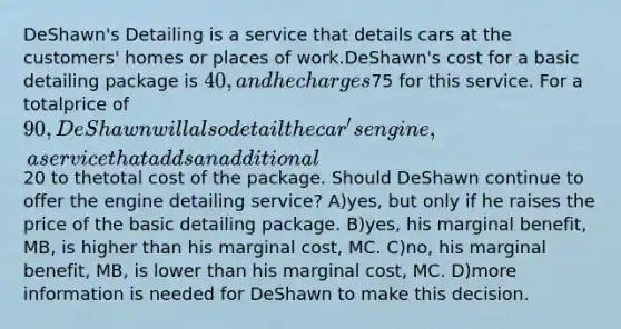 DeShawn's Detailing is a service that details cars at the customers' homes or places of work.DeShawn's cost for a basic detailing package is 40, and he charges75 for this service. For a totalprice of 90, DeShawn will also detail the car's engine, a service that adds an additional20 to thetotal cost of the package. Should DeShawn continue to offer the engine detailing service? A)yes, but only if he raises the price of the basic detailing package. B)yes, his marginal benefit, MB, is higher than his marginal cost, MC. C)no, his marginal benefit, MB, is lower than his marginal cost, MC. D)more information is needed for DeShawn to make this decision.