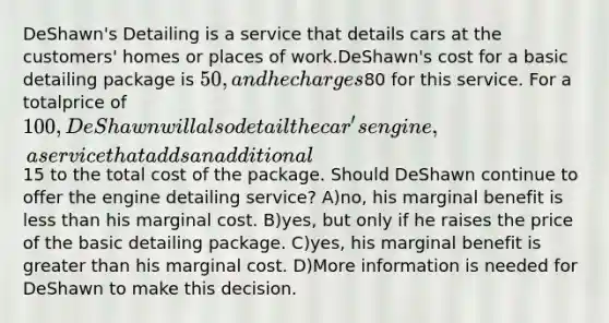 DeShawn's Detailing is a service that details cars at the customers' homes or places of work.DeShawn's cost for a basic detailing package is 50, and he charges80 for this service. For a totalprice of 100, DeShawn will also detail the car's engine, a service that adds an additional15 to the total cost of the package. Should DeShawn continue to offer the engine detailing service? A)no, his marginal benefit is less than his marginal cost. B)yes, but only if he raises the price of the basic detailing package. C)yes, his marginal benefit is greater than his marginal cost. D)More information is needed for DeShawn to make this decision.