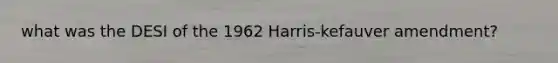 what was the DESI of the 1962 Harris-kefauver amendment?