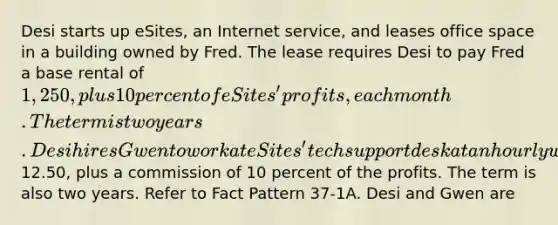 Desi starts up eSites, an Internet service, and leases office space in a building owned by Fred. The lease requires Desi to pay Fred a base rental of 1,250, plus 10 percent of eSites' profits, each month. The term is two years. Desi hires Gwen to work at eSites' tech support desk at an hourly wage of12.50, plus a commission of 10 percent of the profits. The term is also two years. Refer to Fact Pattern 37-1A. Desi and Gwen are