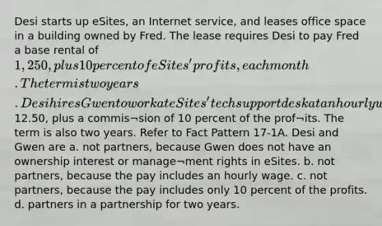 Desi starts up eSites, an Internet service, and leases office space in a building owned by Fred. The lease requires Desi to pay Fred a base rental of 1,250, plus 10 percent of eSites' profits, each month. The term is two years. Desi hires Gwen to work at eSites' tech support desk at an hourly wage of12.50, plus a commis¬sion of 10 percent of the prof¬its. The term is also two years. Refer to Fact Pattern 17-1A. Desi and Gwen are a. not partners, because Gwen does not have an ownership interest or manage¬ment rights in eSites. b. not partners, because the pay includes an hourly wage. c. not partners, because the pay includes only 10 percent of the profits. d. partners in a partnership for two years.